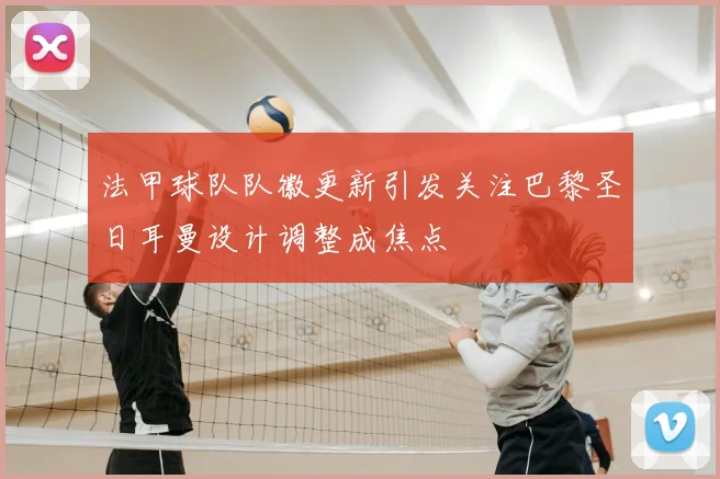 法甲球队队徽更新引发关注巴黎圣日耳曼设计调整成焦点