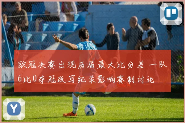 欧冠决赛出现历届最大比分差 一队6比0夺冠改写纪录影响赛制讨论