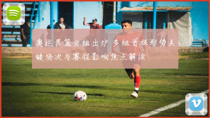 奥运男篮分组出炉 多组晋级形势关键场次与赛程影响焦点解读