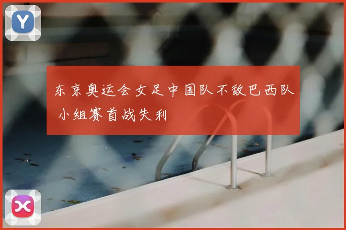 东京奥运会女足中国队不敌巴西队 小组赛首战失利