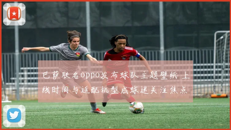 巴萨联名oppo发布球队主题壁纸 上线时间与适配机型成球迷关注焦点