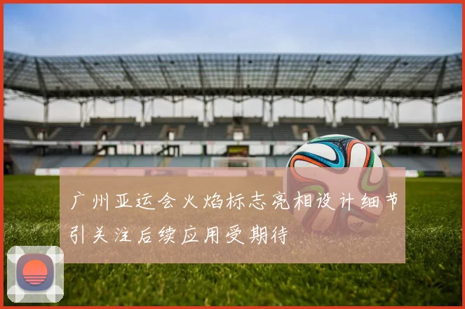 广州亚运会火焰标志亮相设计细节引关注后续应用受期待