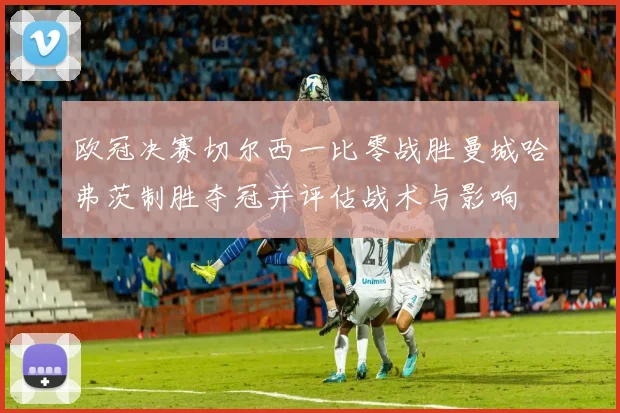 欧冠决赛切尔西一比零战胜曼城哈弗茨制胜夺冠并评估战术与影响