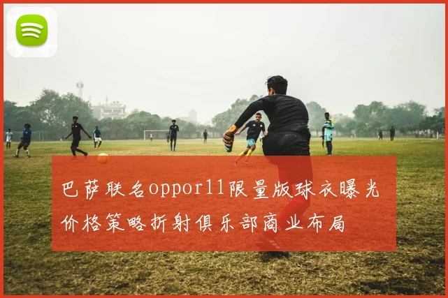 巴萨联名oppor11限量版球衣曝光 价格策略折射俱乐部商业布局