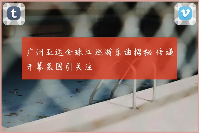 广州亚运会珠江巡游乐曲揭秘 传递开幕氛围引关注