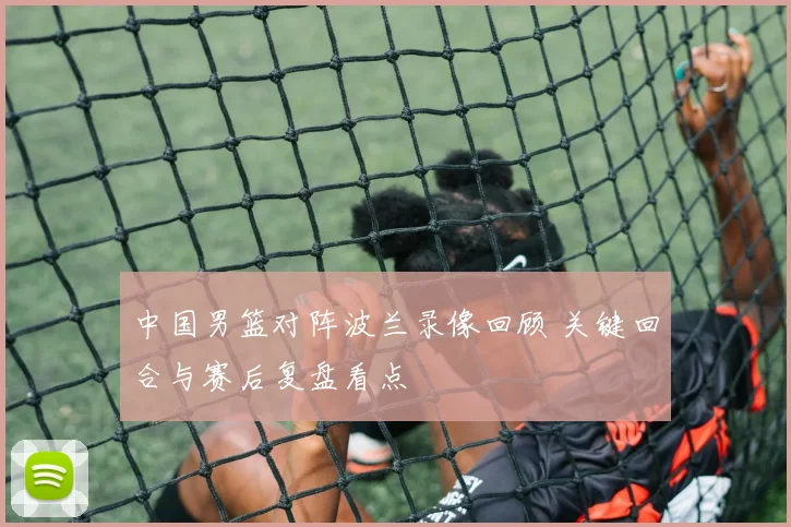 中国男篮对阵波兰录像回顾 关键回合与赛后复盘看点