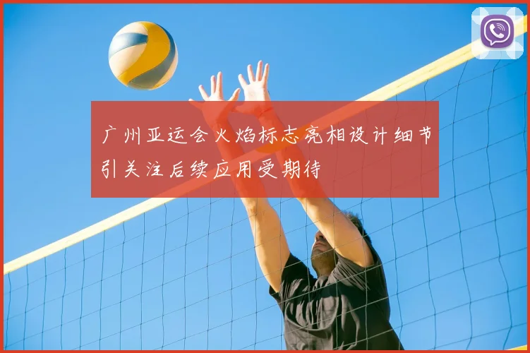 广州亚运会火焰标志亮相设计细节引关注后续应用受期待