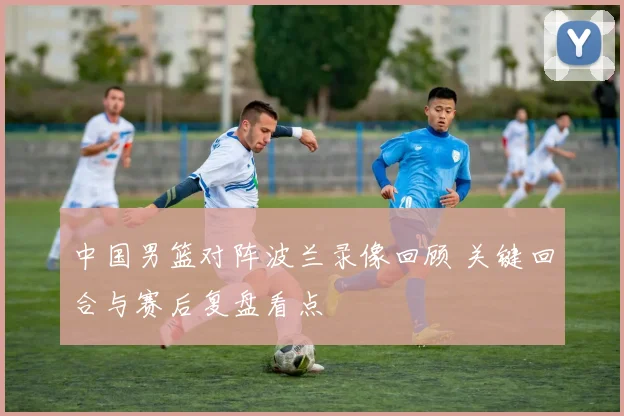 中国男篮对阵波兰录像回顾 关键回合与赛后复盘看点