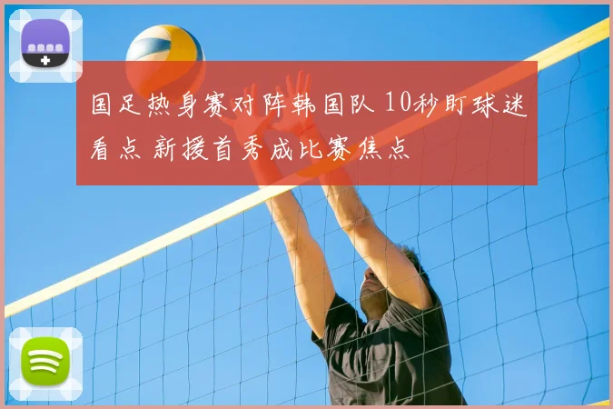 国足热身赛对阵韩国队 10秒盯球迷看点 新援首秀成比赛焦点