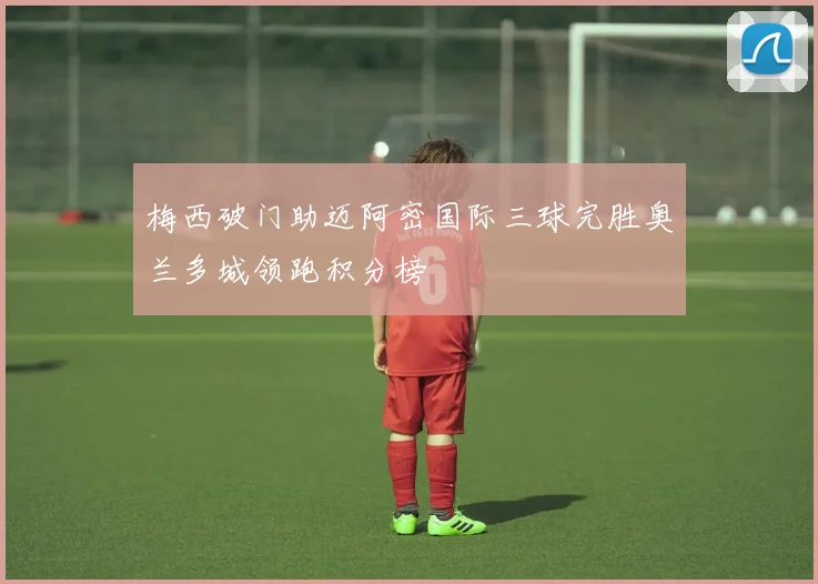 梅西破门助迈阿密国际三球完胜奥兰多城领跑积分榜