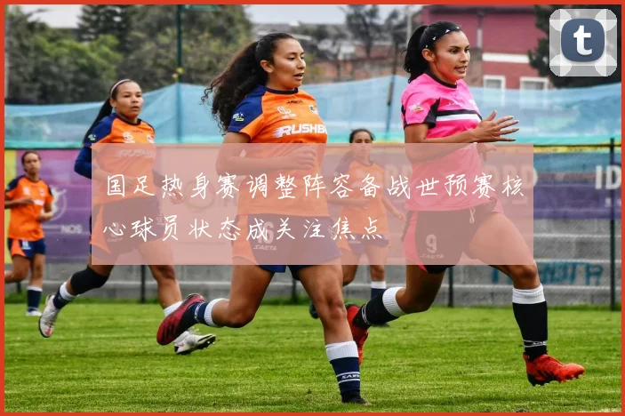 国足热身赛调整阵容备战世预赛核心球员状态成关注焦点