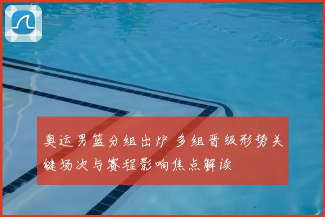 奥运男篮分组出炉 多组晋级形势关键场次与赛程影响焦点解读