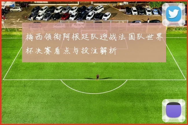 梅西领衔阿根廷队迎战法国队世界杯决赛看点与投注解析