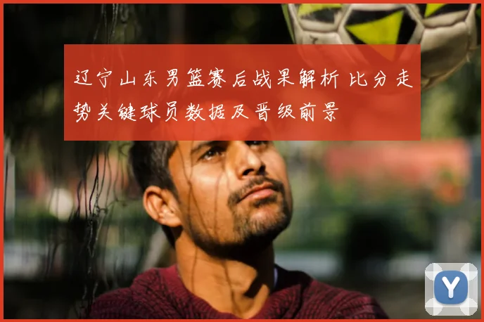 辽宁山东男篮赛后战果解析 比分走势关键球员数据及晋级前景