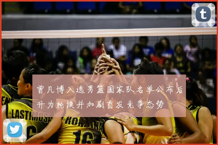曾凡博入选男篮国家队名单公布后升为轮换并加剧首发竞争态势