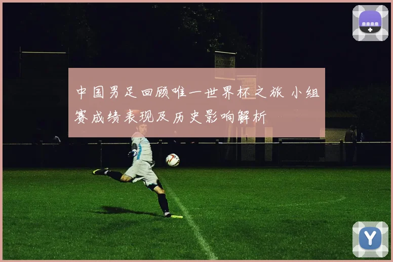 中国男足回顾唯一世界杯之旅 小组赛成绩表现及历史影响解析